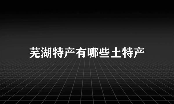 芜湖特产有哪些土特产