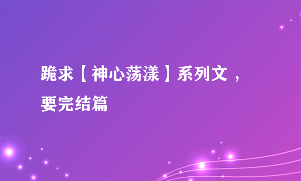 跪求【神心荡漾】系列文 ，要完结篇