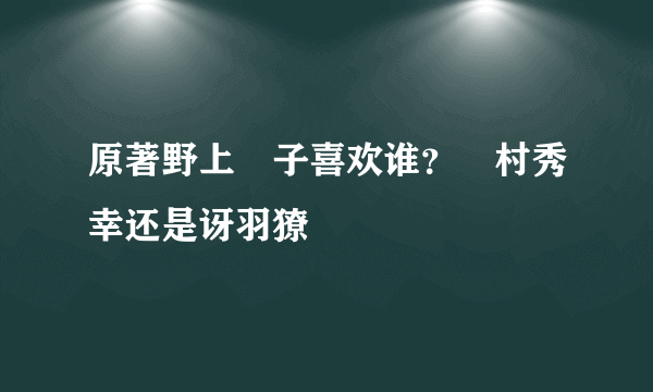 原著野上冴子喜欢谁？槙村秀幸还是讶羽獠