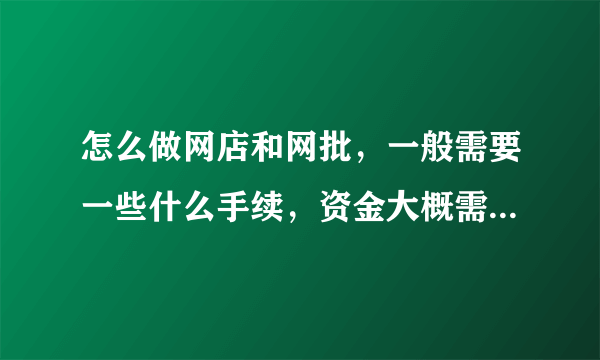 怎么做网店和网批，一般需要一些什么手续，资金大概需要多少？需要注意一些什么？