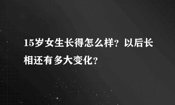 15岁女生长得怎么样？以后长相还有多大变化？