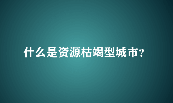 什么是资源枯竭型城市？