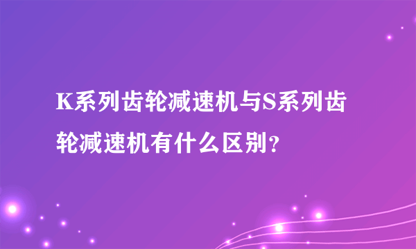 K系列齿轮减速机与S系列齿轮减速机有什么区别？