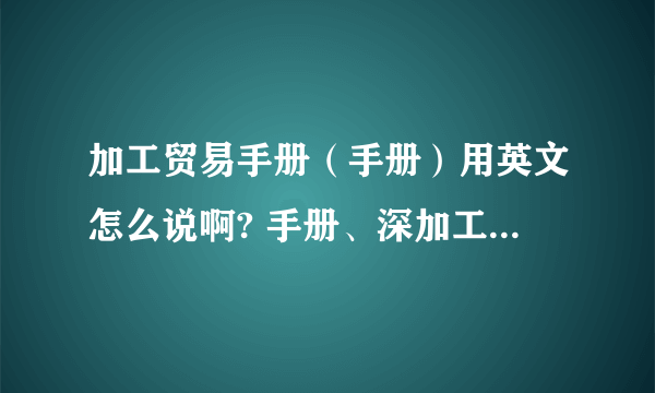 加工贸易手册（手册）用英文怎么说啊? 手册、深加工结转、备案、核销等,这些用英语怎么说?