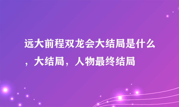 远大前程双龙会大结局是什么，大结局，人物最终结局