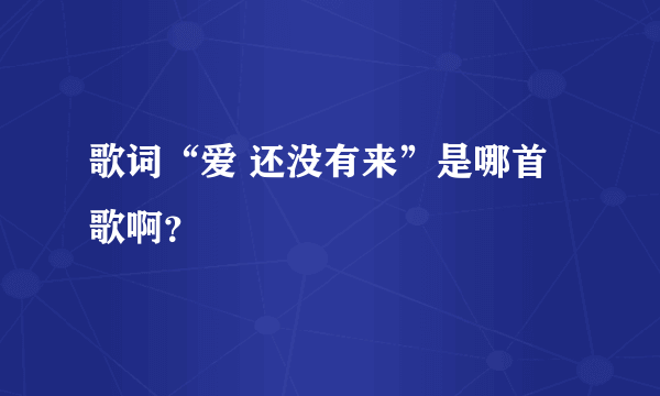 歌词“爱 还没有来”是哪首歌啊？