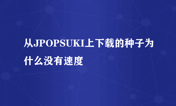 从JPOPSUKI上下载的种子为什么没有速度