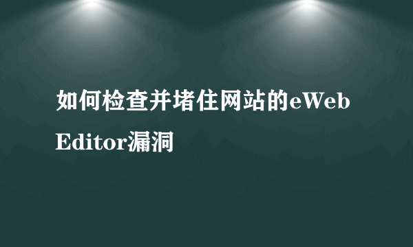 如何检查并堵住网站的eWebEditor漏洞