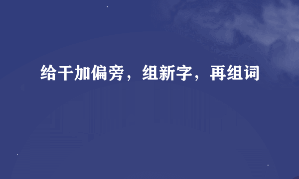 给干加偏旁，组新字，再组词