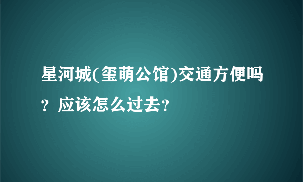 星河城(玺萌公馆)交通方便吗？应该怎么过去？