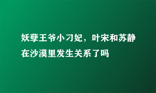 妖孽王爷小刁妃，叶宋和苏静在沙漠里发生关系了吗