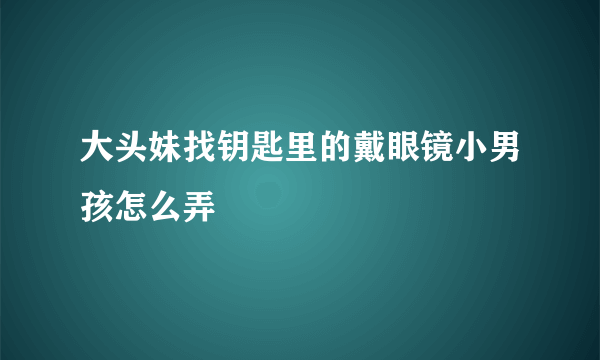 大头妹找钥匙里的戴眼镜小男孩怎么弄