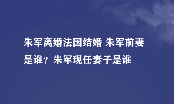 朱军离婚法国结婚 朱军前妻是谁？朱军现任妻子是谁