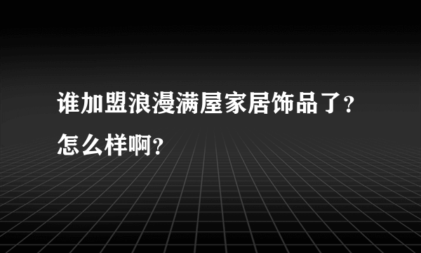 谁加盟浪漫满屋家居饰品了？怎么样啊？