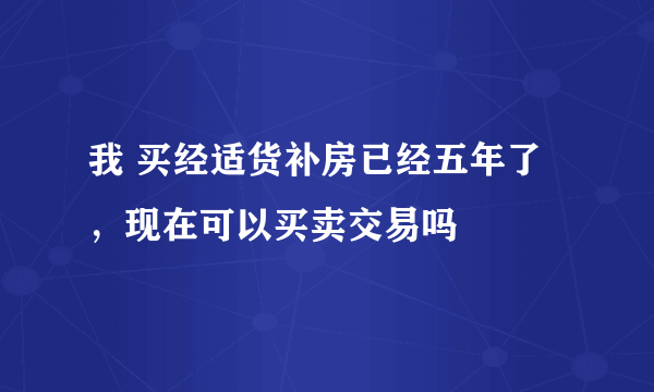 我 买经适货补房已经五年了，现在可以买卖交易吗