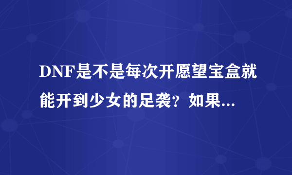 DNF是不是每次开愿望宝盒就能开到少女的足袭？如果不是，有什么诀窍开到足袭吗？？