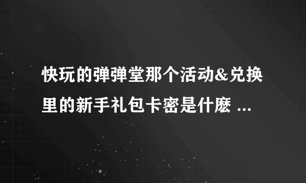 快玩的弹弹堂那个活动&兑换里的新手礼包卡密是什麽 在哪里找啊 （是快玩里的）非常感谢