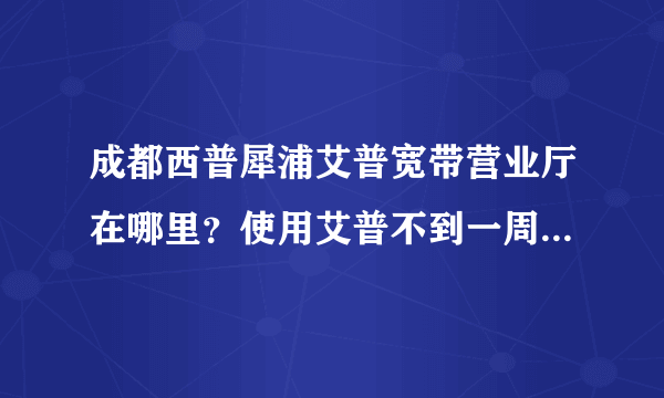 成都西普犀浦艾普宽带营业厅在哪里？使用艾普不到一周，断了。客服962525总是忙，收钱后就没人管了，气奋