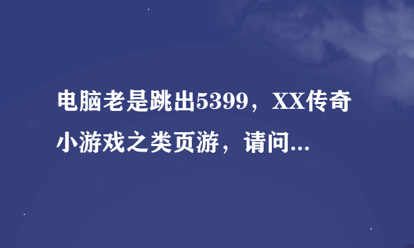 电脑老是跳出5399，XX传奇小游戏之类页游，请问如何找到弹窗的捆绑软件，游戏页面没有任何标识