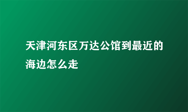 天津河东区万达公馆到最近的海边怎么走