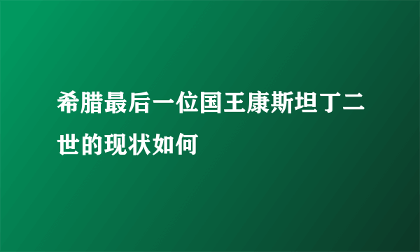 希腊最后一位国王康斯坦丁二世的现状如何