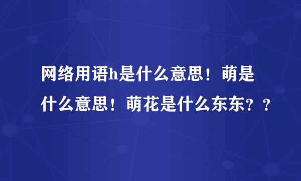 网络用语h是什么意思！萌是什么意思！萌花是什么东东？？