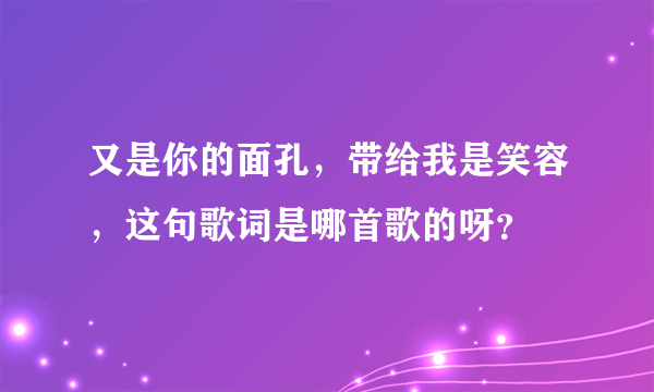 又是你的面孔，带给我是笑容，这句歌词是哪首歌的呀？