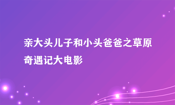 亲大头儿子和小头爸爸之草原奇遇记大电影