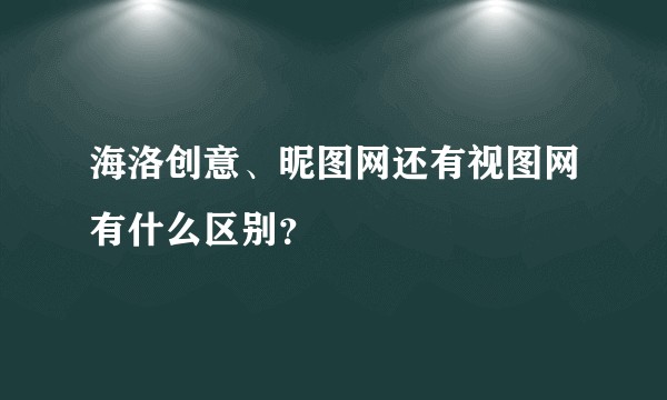 海洛创意、昵图网还有视图网有什么区别？