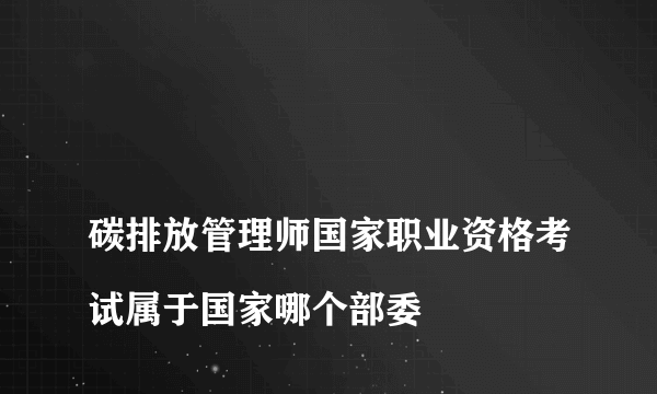 
碳排放管理师国家职业资格考试属于国家哪个部委

