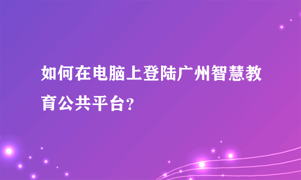 如何在电脑上登陆广州智慧教育公共平台？