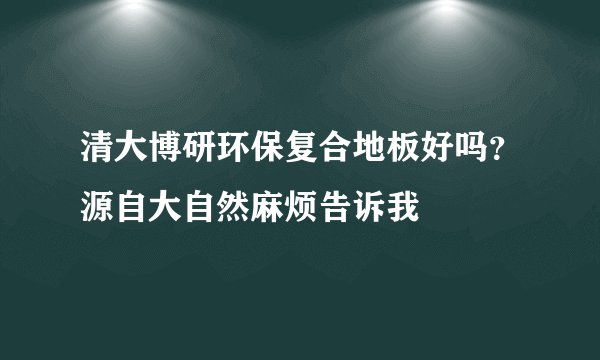 清大博研环保复合地板好吗？源自大自然麻烦告诉我