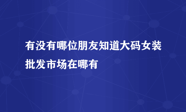 有没有哪位朋友知道大码女装批发市场在哪有