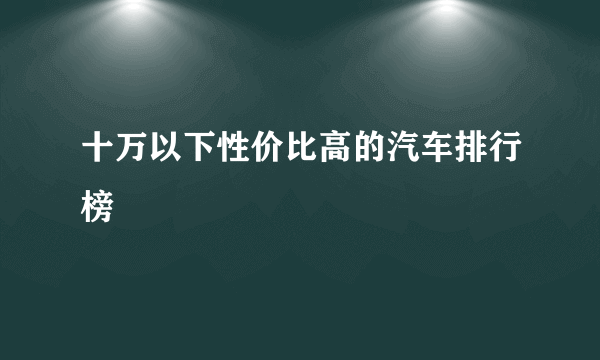 十万以下性价比高的汽车排行榜