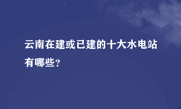 云南在建或已建的十大水电站有哪些？