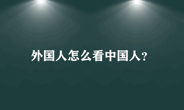 外国人怎么看中国人？