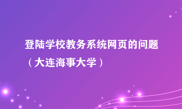 登陆学校教务系统网页的问题（大连海事大学）