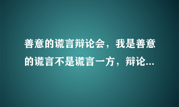 善意的谎言辩论会，我是善意的谎言不是谎言一方，辩论稿，不要抄袭