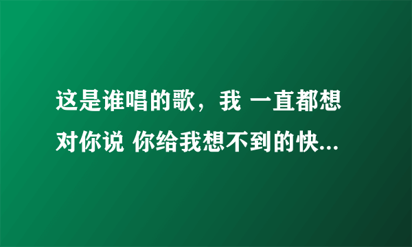 这是谁唱的歌，我 一直都想对你说 你给我想不到的快乐 像绿洲给了沙漠