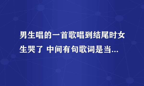 男生唱的一首歌唱到结尾时女生哭了 中间有句歌词是当爱已经湮灭