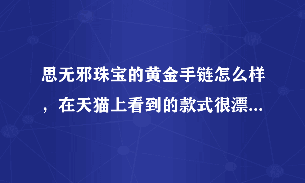 思无邪珠宝的黄金手链怎么样，在天猫上看到的款式很漂亮，明天520想买个黄金手链给女朋友，大家给点意见