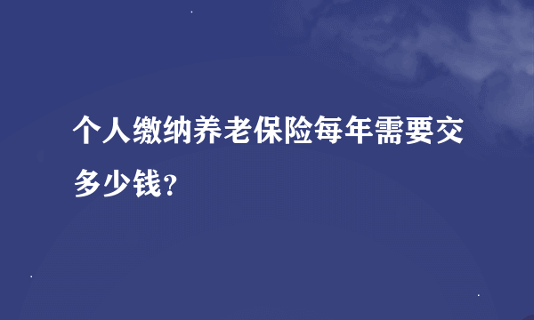 个人缴纳养老保险每年需要交多少钱？