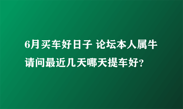 6月买车好日子 论坛本人属牛请问最近几天哪天提车好？