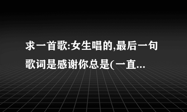 求一首歌:女生唱的,最后一句歌词是感谢你总是(一直?)陪我到最后.是什么歌?不是梁静如的那首.