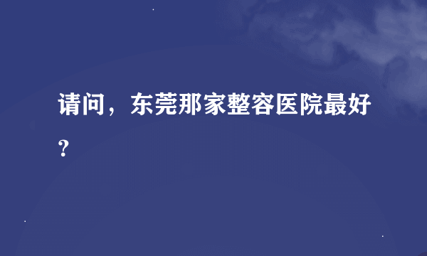 请问，东莞那家整容医院最好？