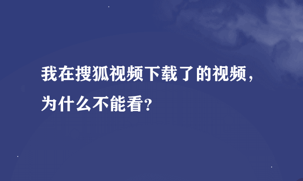 我在搜狐视频下载了的视频，为什么不能看？