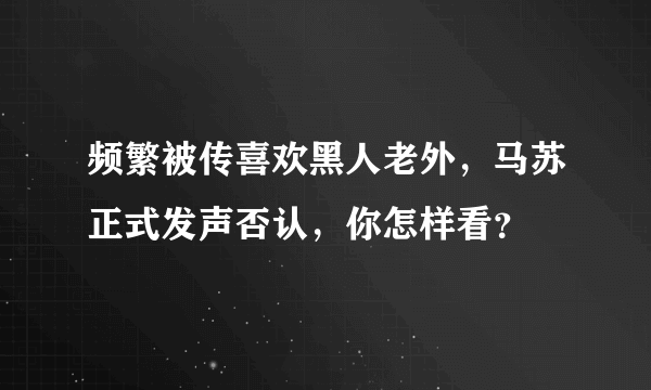 频繁被传喜欢黑人老外，马苏正式发声否认，你怎样看？