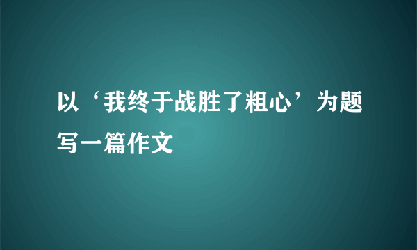 以‘我终于战胜了粗心’为题写一篇作文