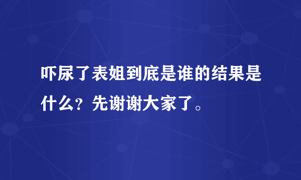 吓尿了表姐到底是谁的结果是什么？先谢谢大家了。