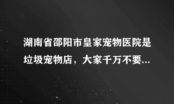 湖南省邵阳市皇家宠物医院是垃圾宠物店，大家千万不要在他家买狗狗。他家的狗狗是有病的